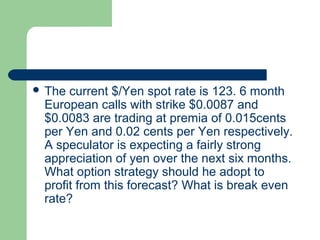  The current $/Yen spot rate is 123. 6 month
 European calls with strike $0.0087 and
 $0.0083 are trading at premia of 0.015cents
 per Yen and 0.02 cents per Yen respectively.
 A speculator is expecting a fairly strong
 appreciation of yen over the next six months.
 What option strategy should he adopt to
 profit from this forecast? What is break even
 rate?
 