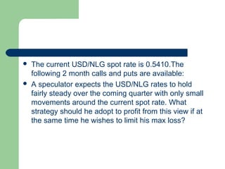    The current USD/NLG spot rate is 0.5410.The
    following 2 month calls and puts are available:
   A speculator expects the USD/NLG rates to hold
    fairly steady over the coming quarter with only small
    movements around the current spot rate. What
    strategy should he adopt to profit from this view if at
    the same time he wishes to limit his max loss?
 