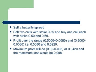    Sell a butterfly spread
   Sell two calls with strike 0.55 and buy one call each
    with strike 0.50 and 0.60.
   Profit over the range (0.5000+0.0080) and (0.6000-
    0.0080) i.e. 0.5080 and 0.5920.
   Maximum profit will be (0.05-0.008) or 0.0420 and
    the maximum loss would be 0.008.
 