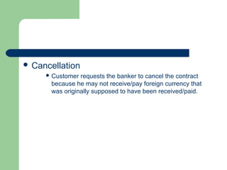  Cancellation
      Customer requests the banker to cancel the contract
      because he may not receive/pay foreign currency that
      was originally supposed to have been received/paid.
 