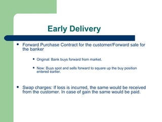 Early Delivery
   Forward Purchase Contract for the customer/Forward sale for
    the banker

            Original: Bank buys forward from market.

            Now: Buys spot and sells forward to square up the buy position
             entered earlier.



   Swap charges: If loss is incurred, the same would be received
    from the customer. In case of gain the same would be paid.
 