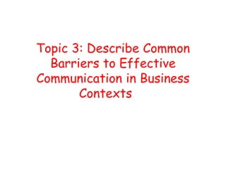 Topic 3: Describe Common
Barriers to Effective
Communication in Business
Contexts
 
