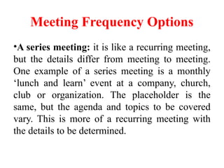 Meeting Frequency Options
•A series meeting: it is like a recurring meeting,
but the details differ from meeting to meeting.
One example of a series meeting is a monthly
‘lunch and learn’ event at a company, church,
club or organization. The placeholder is the
same, but the agenda and topics to be covered
vary. This is more of a recurring meeting with
the details to be determined.
 