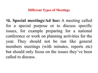 Different Types of Meetings
•ii. Special meetings/Ad hoc: A meeting called
for a special purpose or to discuss specific
issues, for example preparing for a national
conference or work on planning activities for the
year. They should not be run like general
members meetings (with minutes, reports etc)
but should only focus on the issues they’ve been
called to discuss.
 