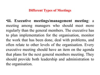 Different Types of Meetings
•iii. Executive meetings/management meeting: a
meeting among managers who should meet more
regularly than the general members. The executive has
to plan implementation for the organisation, monitor
the work that has been done, deal with problems, and
often relate to other levels of the organisation. Every
executive meeting should have an item on the agenda
that plans for the next general members meeting. They
should provide both leadership and administration to
the organisation.
 