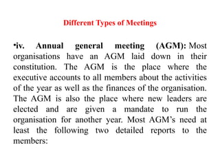 Different Types of Meetings
•iv. Annual general meeting (AGM): Most
organisations have an AGM laid down in their
constitution. The AGM is the place where the
executive accounts to all members about the activities
of the year as well as the finances of the organisation.
The AGM is also the place where new leaders are
elected and are given a mandate to run the
organisation for another year. Most AGM’s need at
least the following two detailed reports to the
members:
 