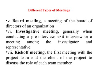 Different Types of Meetings
•v. Board meeting, a meeting of the board of
directors of an organization
•vi. Investigative meeting, generally when
conducting a pre-interview, exit interview or a
meeting among the investigator and
representative.
•vii. Kickoff meeting, the first meeting with the
project team and the client of the project to
discuss the role of each team member.
 