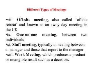 Different Types of Meetings
•viii. Off-site meeting, also called ‘offsite
retreat’ and known as an away day meeting in
the UK
•ix. One-on-one meeting, between two
individuals
•xi. Staff meeting, typically a meeting between
a manager and those that report to the manager
•xiii. Work Meeting, which produces a product
or intangible result such as a decision.
 
