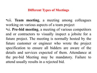 Different Types of Meetings
•xii. Team meeting, a meeting among colleagues
working on various aspects of a team project
•xi. Pre-bid meeting, a meeting of various competitors
and or contractors to visually inspect a jobsite for a
future project. The meeting is normally hosted by the
future customer or engineer who wrote the project
specification to ensure all bidders are aware of the
details and services expected of them. Attendance at
the pre-bid Meeting may be mandatory. Failure to
attend usually results in a rejected bid.
 
