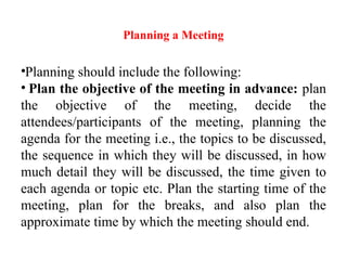 Planning a Meeting
•Planning should include the following:
• Plan the objective of the meeting in advance: plan
the objective of the meeting, decide the
attendees/participants of the meeting, planning the
agenda for the meeting i.e., the topics to be discussed,
the sequence in which they will be discussed, in how
much detail they will be discussed, the time given to
each agenda or topic etc. Plan the starting time of the
meeting, plan for the breaks, and also plan the
approximate time by which the meeting should end.
 