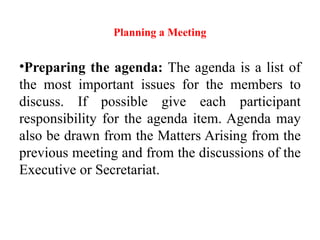 Planning a Meeting
•Preparing the agenda: The agenda is a list of
the most important issues for the members to
discuss. If possible give each participant
responsibility for the agenda item. Agenda may
also be drawn from the Matters Arising from the
previous meeting and from the discussions of the
Executive or Secretariat.
 
