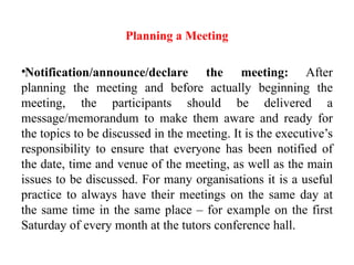 Planning a Meeting
•Notification/announce/declare the meeting: After
planning the meeting and before actually beginning the
meeting, the participants should be delivered a
message/memorandum to make them aware and ready for
the topics to be discussed in the meeting. It is the executive’s
responsibility to ensure that everyone has been notified of
the date, time and venue of the meeting, as well as the main
issues to be discussed. For many organisations it is a useful
practice to always have their meetings on the same day at
the same time in the same place – for example on the first
Saturday of every month at the tutors conference hall.
 