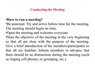 Conducting the Meeting
•How to run a meeting?
•Be punctual. Try and arrive before time for the meeting.
The meeting should begin on time.
•Open the meeting and welcome everyone.
•State the objective of the meeting in the very beginning
so that all are clear with the purpose of the meeting.
Give a brief introduction of the members/participants so
that all are familiar. Inform members in advance that
there should be no distractions during the meeting (such
as ringing cell phones, or gossiping, etc.).
 