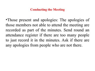 Conducting the Meeting
•Those present and apologies: The apologies of
those members not able to attend the meeting are
recorded as part of the minutes. Send round an
attendance register if there are too many people
to just record it in the minutes. Ask if there are
any apologies from people who are not there.
 