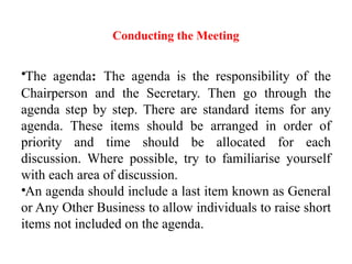 Conducting the Meeting
•The agenda: The agenda is the responsibility of the
Chairperson and the Secretary. Then go through the
agenda step by step. There are standard items for any
agenda. These items should be arranged in order of
priority and time should be allocated for each
discussion. Where possible, try to familiarise yourself
with each area of discussion.
•An agenda should include a last item known as General
or Any Other Business to allow individuals to raise short
items not included on the agenda.
 