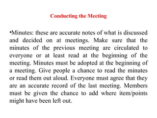 Conducting the Meeting
•Minutes: these are accurate notes of what is discussed
and decided on at meetings. Make sure that the
minutes of the previous meeting are circulated to
everyone or at least read at the beginning of the
meeting. Minutes must be adopted at the beginning of
a meeting. Give people a chance to read the minutes
or read them out aloud. Everyone must agree that they
are an accurate record of the last meeting. Members
must be given the chance to add where item/points
might have been left out.
 