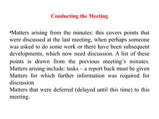 Conducting the Meeting
•Matters arising from the minutes: this covers points that
were discussed at the last meeting, when perhaps someone
was asked to do some work or there have been subsequent
developments, which now need discussion. A list of these
points is drawn from the previous meeting’s minutes.
Matters arising include: tasks – a report back must be given
Matters for which further information was required for
discussion
Matters that were deferred (delayed until this time) to this
meeting.
 