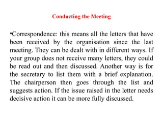 Conducting the Meeting
•Correspondence: this means all the letters that have
been received by the organisation since the last
meeting. They can be dealt with in different ways. If
your group does not receive many letters, they could
be read out and then discussed. Another way is for
the secretary to list them with a brief explanation.
The chairperson then goes through the list and
suggests action. If the issue raised in the letter needs
decisive action it can be more fully discussed.
 