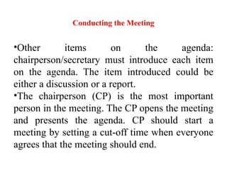 Conducting the Meeting
•Other items on the agenda:
chairperson/secretary must introduce each item
on the agenda. The item introduced could be
either a discussion or a report.
•The chairperson (CP) is the most important
person in the meeting. The CP opens the meeting
and presents the agenda. CP should start a
meeting by setting a cut-off time when everyone
agrees that the meeting should end.
 