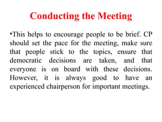 Conducting the Meeting
•This helps to encourage people to be brief. CP
should set the pace for the meeting, make sure
that people stick to the topics, ensure that
democratic decisions are taken, and that
everyone is on board with these decisions.
However, it is always good to have an
experienced chairperson for important meetings.
 