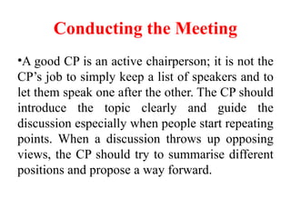 Conducting the Meeting
•A good CP is an active chairperson; it is not the
CP’s job to simply keep a list of speakers and to
let them speak one after the other. The CP should
introduce the topic clearly and guide the
discussion especially when people start repeating
points. When a discussion throws up opposing
views, the CP should try to summarise different
positions and propose a way forward.
 