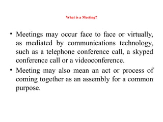 What is a Meeting?
• Meetings may occur face to face or virtually,
as mediated by communications technology,
such as a telephone conference call, a skyped
conference call or a videoconference.
• Meeting may also mean an act or process of
coming together as an assembly for a common
purpose.
 