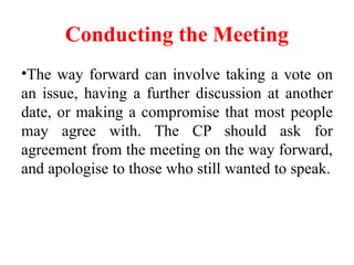 Conducting the Meeting
•The way forward can involve taking a vote on
an issue, having a further discussion at another
date, or making a compromise that most people
may agree with. The CP should ask for
agreement from the meeting on the way forward,
and apologise to those who still wanted to speak.
 