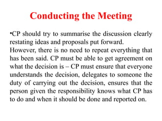 Conducting the Meeting
•CP should try to summarise the discussion clearly
restating ideas and proposals put forward.
However, there is no need to repeat everything that
has been said. CP must be able to get agreement on
what the decision is – CP must ensure that everyone
understands the decision, delegates to someone the
duty of carrying out the decision, ensures that the
person given the responsibility knows what CP has
to do and when it should be done and reported on.
 