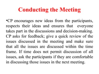 Conducting the Meeting
•CP encourages new ideas from the participants,
respects their ideas and ensures that everyone
takes part in the discussions and decision-making.
CP asks for feedback; give a quick review of the
issues discussed in the meeting and make sure
that all the issues are discussed within the time
frame. If time does not permit discussion of all
issues, ask the participants if they are comfortable
in discussing those issues in the next meeting.
 