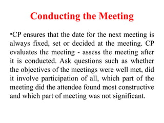 Conducting the Meeting
•CP ensures that the date for the next meeting is
always fixed, set or decided at the meeting. CP
evaluates the meeting - assess the meeting after
it is conducted. Ask questions such as whether
the objectives of the meetings were well met, did
it involve participation of all, which part of the
meeting did the attendee found most constructive
and which part of meeting was not significant.
 