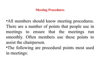 Meeting Procedures
•All members should know meeting procedures.
There are a number of points that people use in
meetings to ensure that the meetings run
smoothly. Often members use these points to
assist the chairperson.
•The following are procedural points most used
in meetings:
 