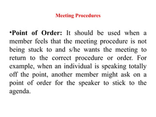 Meeting Procedures
•Point of Order: It should be used when a
member feels that the meeting procedure is not
being stuck to and s/he wants the meeting to
return to the correct procedure or order. For
example, when an individual is speaking totally
off the point, another member might ask on a
point of order for the speaker to stick to the
agenda.
 
