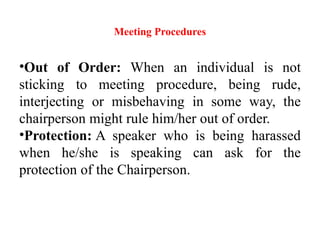 Meeting Procedures
•Out of Order: When an individual is not
sticking to meeting procedure, being rude,
interjecting or misbehaving in some way, the
chairperson might rule him/her out of order.
•Protection: A speaker who is being harassed
when he/she is speaking can ask for the
protection of the Chairperson.
 