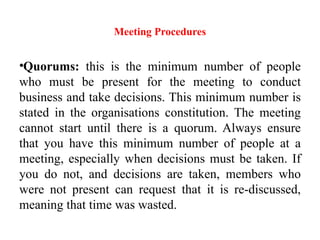 Meeting Procedures
•Quorums: this is the minimum number of people
who must be present for the meeting to conduct
business and take decisions. This minimum number is
stated in the organisations constitution. The meeting
cannot start until there is a quorum. Always ensure
that you have this minimum number of people at a
meeting, especially when decisions must be taken. If
you do not, and decisions are taken, members who
were not present can request that it is re-discussed,
meaning that time was wasted.
 