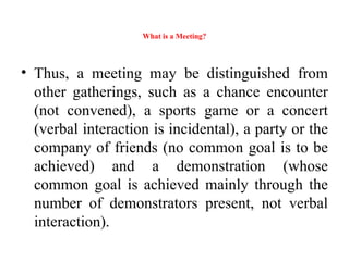 What is a Meeting?
• Thus, a meeting may be distinguished from
other gatherings, such as a chance encounter
(not convened), a sports game or a concert
(verbal interaction is incidental), a party or the
company of friends (no common goal is to be
achieved) and a demonstration (whose
common goal is achieved mainly through the
number of demonstrators present, not verbal
interaction).
 