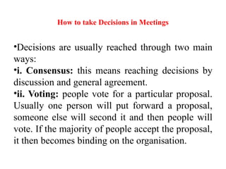 How to take Decisions in Meetings
•Decisions are usually reached through two main
ways:
•i. Consensus: this means reaching decisions by
discussion and general agreement.
•ii. Voting: people vote for a particular proposal.
Usually one person will put forward a proposal,
someone else will second it and then people will
vote. If the majority of people accept the proposal,
it then becomes binding on the organisation.
 