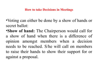 How to take Decisions in Meetings
•Voting can either be done by a show of hands or
secret ballot:
•Show of hand: The Chairperson would call for
a show of hand when there is a difference of
opinion amongst members when a decision
needs to be reached. S/he will call on members
to raise their hands to show their support for or
against a proposal.
 