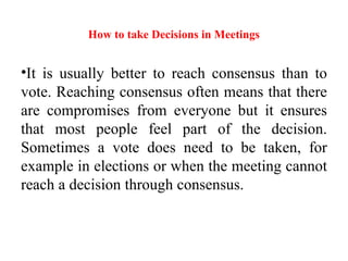 How to take Decisions in Meetings
•It is usually better to reach consensus than to
vote. Reaching consensus often means that there
are compromises from everyone but it ensures
that most people feel part of the decision.
Sometimes a vote does need to be taken, for
example in elections or when the meeting cannot
reach a decision through consensus.
 
