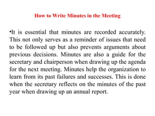 How to Write Minutes in the Meeting
•It is essential that minutes are recorded accurately.
This not only serves as a reminder of issues that need
to be followed up but also prevents arguments about
previous decisions. Minutes are also a guide for the
secretary and chairperson when drawing up the agenda
for the next meeting. Minutes help the organization to
learn from its past failures and successes. This is done
when the secretary reflects on the minutes of the past
year when drawing up an annual report.
 