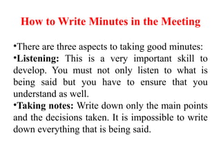 How to Write Minutes in the Meeting
•There are three aspects to taking good minutes:
•Listening: This is a very important skill to
develop. You must not only listen to what is
being said but you have to ensure that you
understand as well.
•Taking notes: Write down only the main points
and the decisions taken. It is impossible to write
down everything that is being said.
 