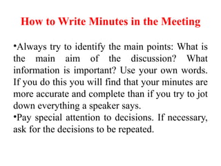 How to Write Minutes in the Meeting
•Always try to identify the main points: What is
the main aim of the discussion? What
information is important? Use your own words.
If you do this you will find that your minutes are
more accurate and complete than if you try to jot
down everything a speaker says.
•Pay special attention to decisions. If necessary,
ask for the decisions to be repeated.
 