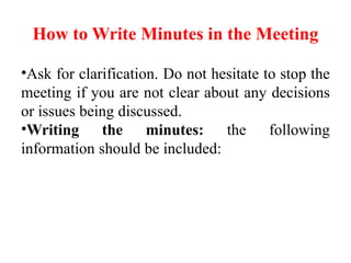 How to Write Minutes in the Meeting
•Ask for clarification. Do not hesitate to stop the
meeting if you are not clear about any decisions
or issues being discussed.
•Writing the minutes: the following
information should be included:
 