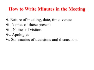 How to Write Minutes in the Meeting
•i. Nature of meeting, date, time, venue
•ii. Names of those present
•iii. Names of visitors
•iv. Apologies
•v. Summaries of decisions and discussions
 