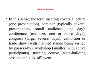What is a Meeting?
• In this sense, the term meeting covers a lecture
(one presentation), seminar (typically several
presentations, small audience, one day),
conference (mid-size, one or more days),
congress (large, several days), exhibition or
trade show (with manned stands being visited
by passers-by), workshop (smaller, with active
participants), training course, team-building
session and kick-off event.
 