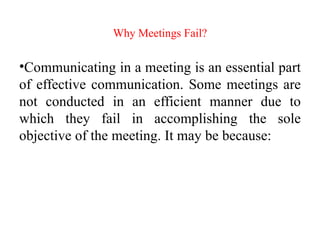 Why Meetings Fail?
•Communicating in a meeting is an essential part
of effective communication. Some meetings are
not conducted in an efficient manner due to
which they fail in accomplishing the sole
objective of the meeting. It may be because:
 