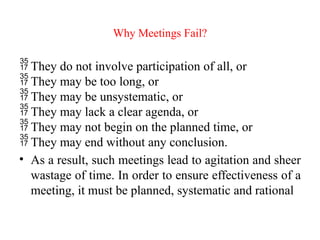 Why Meetings Fail?
 They do not involve participation of all, or
 They may be too long, or
 They may be unsystematic, or
 They may lack a clear agenda, or
 They may not begin on the planned time, or
 They may end without any conclusion.
• As a result, such meetings lead to agitation and sheer
wastage of time. In order to ensure effectiveness of a
meeting, it must be planned, systematic and rational
 