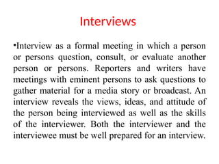 Interviews
•Interview as a formal meeting in which a person
or persons question, consult, or evaluate another
person or persons. Reporters and writers have
meetings with eminent persons to ask questions to
gather material for a media story or broadcast. An
interview reveals the views, ideas, and attitude of
the person being interviewed as well as the skills
of the interviewer. Both the interviewer and the
interviewee must be well prepared for an interview.
 