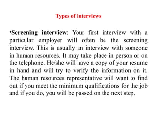 Types of Interviews
•Screening interview: Your first interview with a
particular employer will often be the screening
interview. This is usually an interview with someone
in human resources. It may take place in person or on
the telephone. He/she will have a copy of your resume
in hand and will try to verify the information on it.
The human resources representative will want to find
out if you meet the minimum qualifications for the job
and if you do, you will be passed on the next step.
 