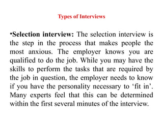 Types of Interviews
•Selection interview: The selection interview is
the step in the process that makes people the
most anxious. The employer knows you are
qualified to do the job. While you may have the
skills to perform the tasks that are required by
the job in question, the employer needs to know
if you have the personality necessary to ‘fit in’.
Many experts feel that this can be determined
within the first several minutes of the interview.
 