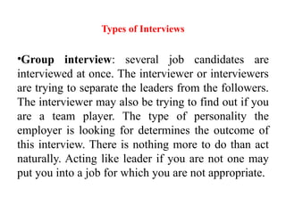 Types of Interviews
•Group interview: several job candidates are
interviewed at once. The interviewer or interviewers
are trying to separate the leaders from the followers.
The interviewer may also be trying to find out if you
are a team player. The type of personality the
employer is looking for determines the outcome of
this interview. There is nothing more to do than act
naturally. Acting like leader if you are not one may
put you into a job for which you are not appropriate.
 
